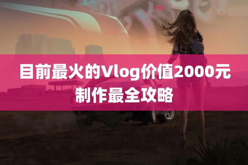 目前最火的Vlog价值2000元制作最全攻略